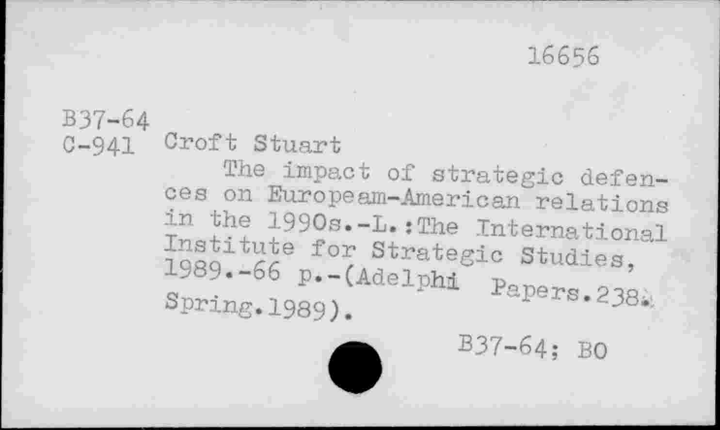 ﻿16656
B37-64
C-941
Croft Stuart
The impact of strategic defences on Europeam-American relations 1990s.-!.;The International TdflQ1^6 Strateglc Studies, 1989.-66 p.-(Adelphi Pape™.«’ Spring.1989).	“ ” --ci*
B37-64; bo